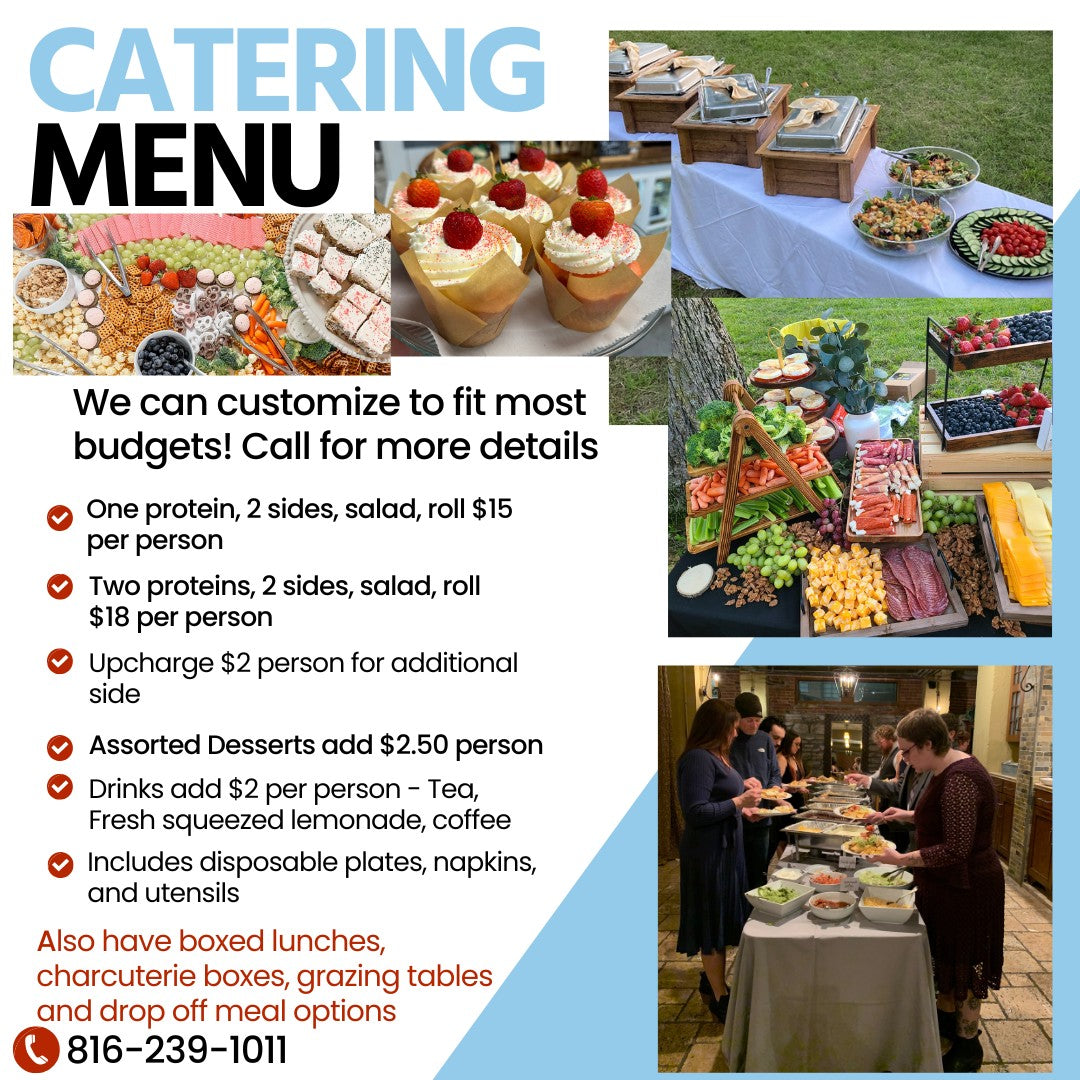 Catering Menu. We can customize to fit most budgets! Call for more details. One protein, 2 sides, salad, roll: $15 per person. Two proteins, 2 sides, salad, roll: $18 per person. Upcharge $2 person for additional side. Assorted desserts add $2.50 person. Drinks add $2 per person - Tea, fresh squeezed lemonade, coffee. Includes disposable plates, napkins, and utensils. Also have boxed lunches, charcuterie boxes, grazing tables and drop off meal options. 816-239-1011.